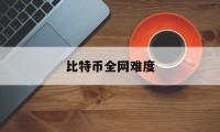 比特币全网难度(比特币全网难度走势)